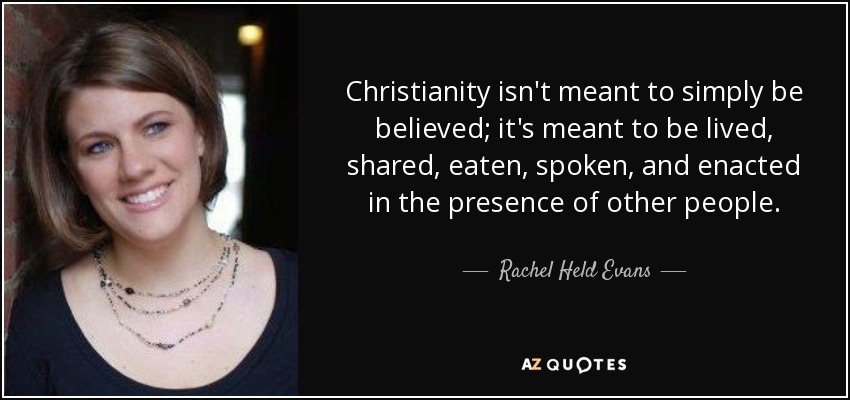 Christianity isn't meant to simply be believed; it's meant to be lived, shared, eaten, spoken, and enacted in the presence of other people. - Rachel Held Evans
