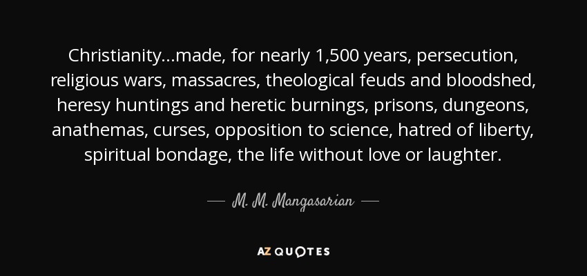 Christianity...made, for nearly 1,500 years, persecution, religious wars, massacres, theological feuds and bloodshed, heresy huntings and heretic burnings, prisons, dungeons, anathemas, curses, opposition to science, hatred of liberty, spiritual bondage, the life without love or laughter. - M. M. Mangasarian