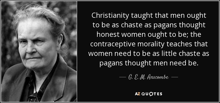 Christianity taught that men ought to be as chaste as pagans thought honest women ought to be; the contraceptive morality teaches that women need to be as little chaste as pagans thought men need be. - G. E. M. Anscombe