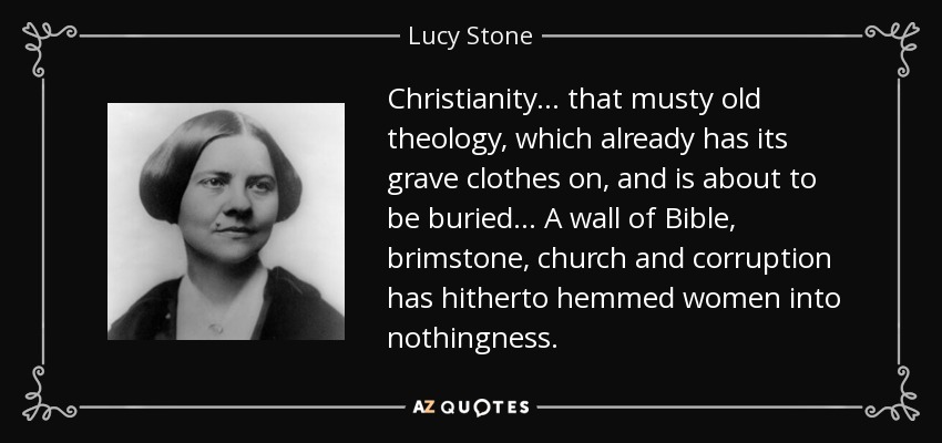 Christianity ... that musty old theology, which already has its grave clothes on, and is about to be buried... A wall of Bible, brimstone, church and corruption has hitherto hemmed women into nothingness. - Lucy Stone