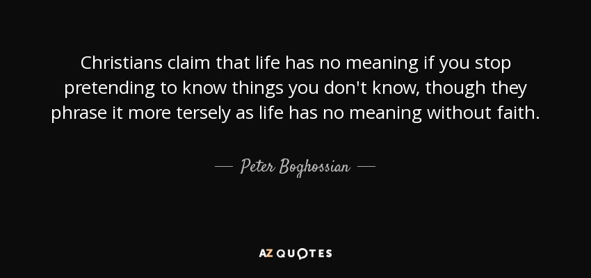 Christians claim that life has no meaning if you stop pretending to know things you don't know, though they phrase it more tersely as life has no meaning without faith. - Peter Boghossian