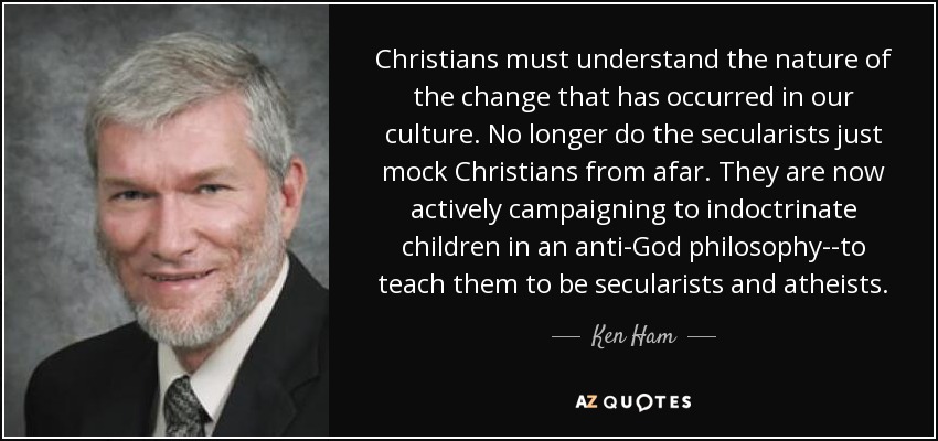 Christians must understand the nature of the change that has occurred in our culture. No longer do the secularists just mock Christians from afar. They are now actively campaigning to indoctrinate children in an anti-God philosophy--to teach them to be secularists and atheists. - Ken Ham