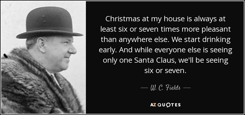 Christmas at my house is always at least six or seven times more pleasant than anywhere else. We start drinking early. And while everyone else is seeing only one Santa Claus, we'll be seeing six or seven. - W. C. Fields