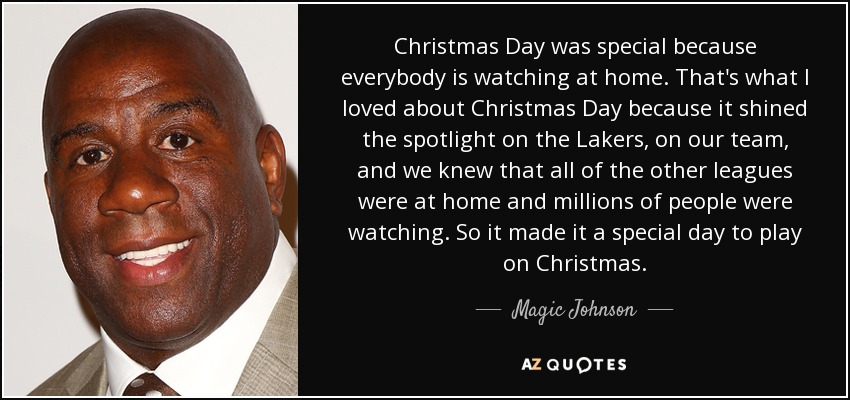 Christmas Day was special because everybody is watching at home. That's what I loved about Christmas Day because it shined the spotlight on the Lakers, on our team, and we knew that all of the other leagues were at home and millions of people were watching. So it made it a special day to play on Christmas. - Magic Johnson