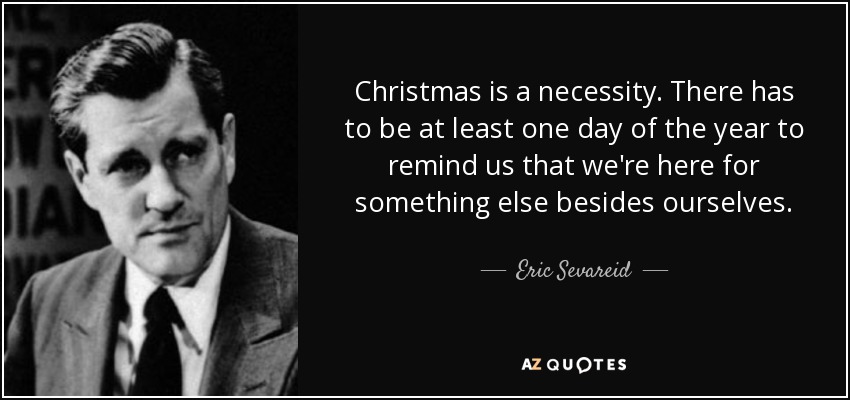Christmas is a necessity. There has to be at least one day of the year to remind us that we're here for something else besides ourselves. - Eric Sevareid