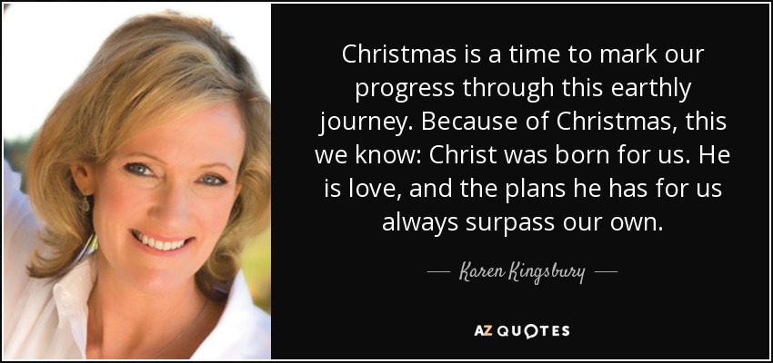 Christmas is a time to mark our progress through this earthly journey. Because of Christmas, this we know: Christ was born for us. He is love, and the plans he has for us always surpass our own. - Karen Kingsbury