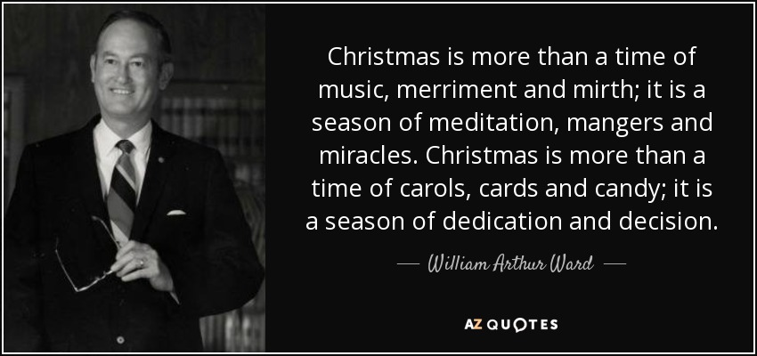 Christmas is more than a time of music, merriment and mirth; it is a season of meditation, mangers and miracles. Christmas is more than a time of carols, cards and candy; it is a season of dedication and decision. - William Arthur Ward