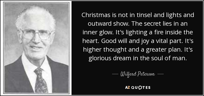 Christmas is not in tinsel and lights and outward show. The secret lies in an inner glow. It's lighting a fire inside the heart. Good will and joy a vital part. It's higher thought and a greater plan. It's glorious dream in the soul of man. - Wilferd Peterson