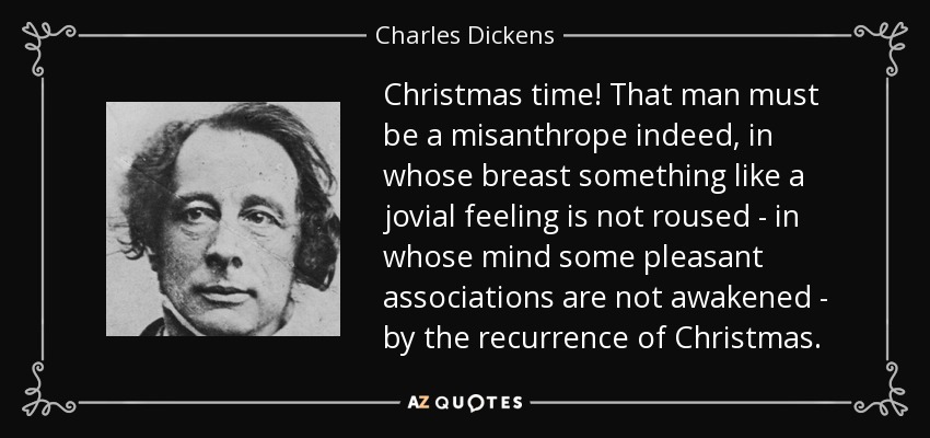 Christmas time! That man must be a misanthrope indeed, in whose breast something like a jovial feeling is not roused - in whose mind some pleasant associations are not awakened - by the recurrence of Christmas. - Charles Dickens