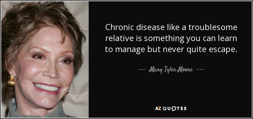 Chronic disease like a troublesome relative is something you can learn to manage but never quite escape. - Mary Tyler Moore
