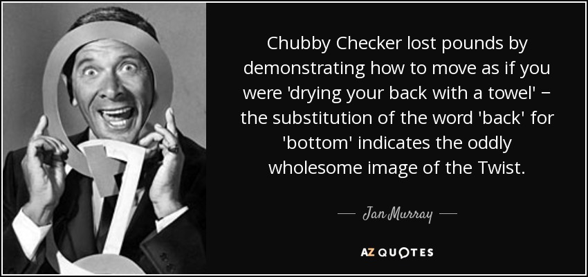 Chubby Checker lost pounds by demonstrating how to move as if you were 'drying your back with a towel' − the substitution of the word 'back' for 'bottom' indicates the oddly wholesome image of the Twist. - Jan Murray