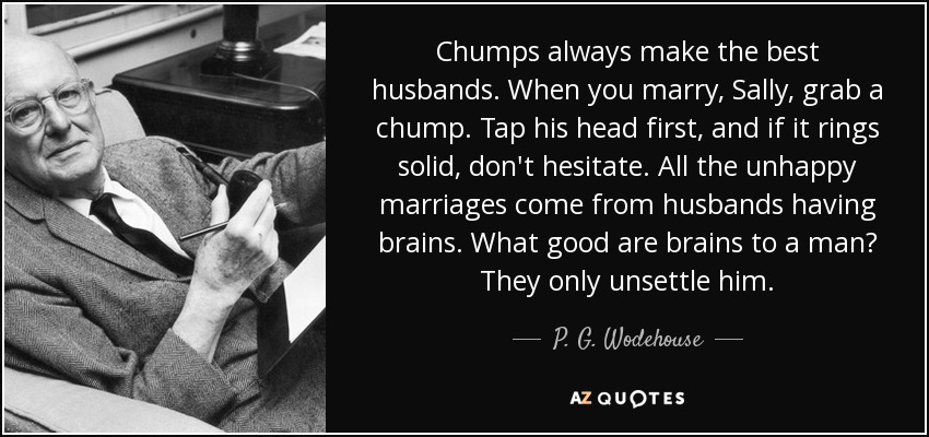 Chumps always make the best husbands. When you marry, Sally, grab a chump. Tap his head first, and if it rings solid, don't hesitate. All the unhappy marriages come from husbands having brains. What good are brains to a man? They only unsettle him. - P. G. Wodehouse