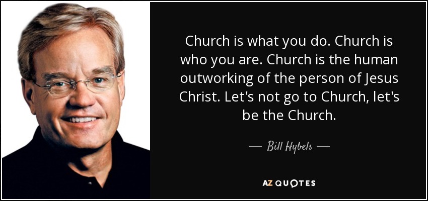 Church is what you do. Church is who you are. Church is the human outworking of the person of Jesus Christ. Let's not go to Church, let's be the Church. - Bill Hybels
