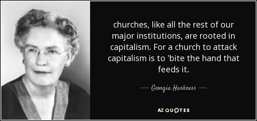 churches, like all the rest of our major institutions, are rooted in capitalism. For a church to attack capitalism is to 'bite the hand that feeds it. - Georgia Harkness