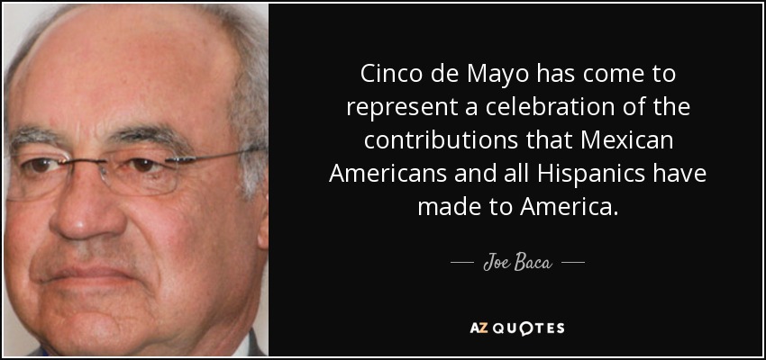 Cinco de Mayo has come to represent a celebration of the contributions that Mexican Americans and all Hispanics have made to America. - Joe Baca