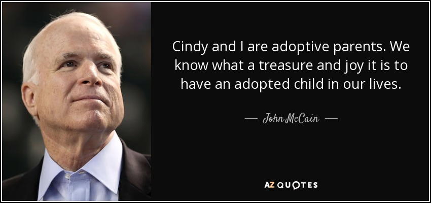 Cindy and I are adoptive parents. We know what a treasure and joy it is to have an adopted child in our lives. - John McCain