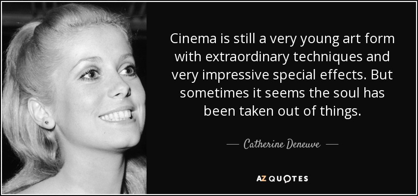 Cinema is still a very young art form with extraordinary techniques and very impressive special effects. But sometimes it seems the soul has been taken out of things. - Catherine Deneuve