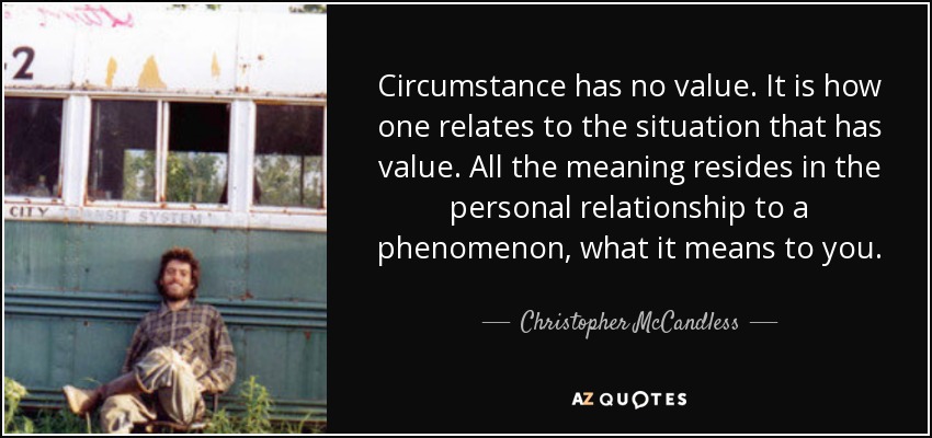 Circumstance has no value. It is how one relates to the situation that has value. All the meaning resides in the personal relationship to a phenomenon, what it means to you. - Christopher McCandless