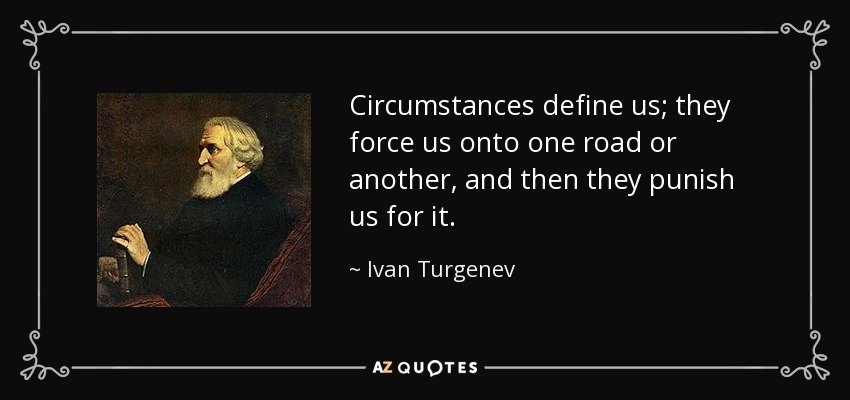 Circumstances define us; they force us onto one road or another, and then they punish us for it. - Ivan Turgenev