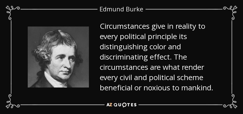 Circumstances give in reality to every political principle its distinguishing color and discriminating effect. The circumstances are what render every civil and political scheme beneficial or noxious to mankind. - Edmund Burke