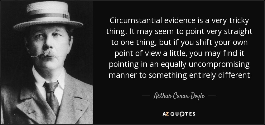 Circumstantial evidence is a very tricky thing. It may seem to point very straight to one thing, but if you shift your own point of view a little, you may find it pointing in an equally uncompromising manner to something entirely different - Arthur Conan Doyle