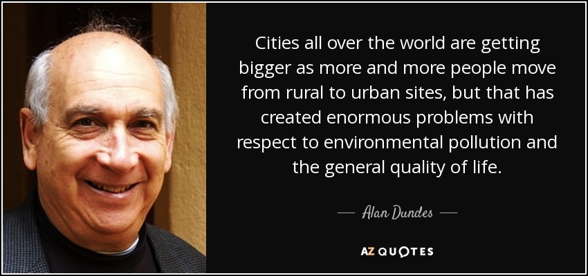 Cities all over the world are getting bigger as more and more people move from rural to urban sites, but that has created enormous problems with respect to environmental pollution and the general quality of life. - Alan Dundes