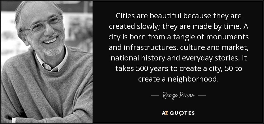 Cities are beautiful because they are created slowly; they are made by time. A city is born from a tangle of monuments and infrastructures , culture and market, national history and everyday stories. It takes 500 years to create a city, 50 to create a neighborhood. - Renzo Piano