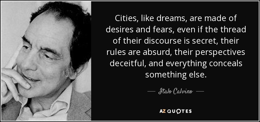 Cities, like dreams, are made of desires and fears, even if the thread of their discourse is secret, their rules are absurd, their perspectives deceitful, and everything conceals something else. - Italo Calvino