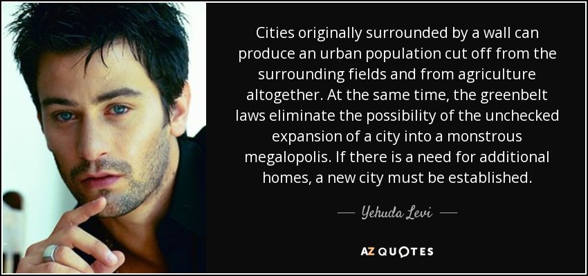 Cities originally surrounded by a wall can produce an urban population cut off from the surrounding fields and from agriculture altogether. At the same time, the greenbelt laws eliminate the possibility of the unchecked expansion of a city into a monstrous megalopolis. If there is a need for additional homes, a new city must be established. - Yehuda Levi
