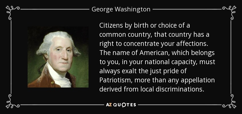 Citizens by birth or choice of a common country, that country has a right to concentrate your affections. The name of American, which belongs to you, in your national capacity, must always exalt the just pride of Patriotism, more than any appellation derived from local discriminations. - George Washington