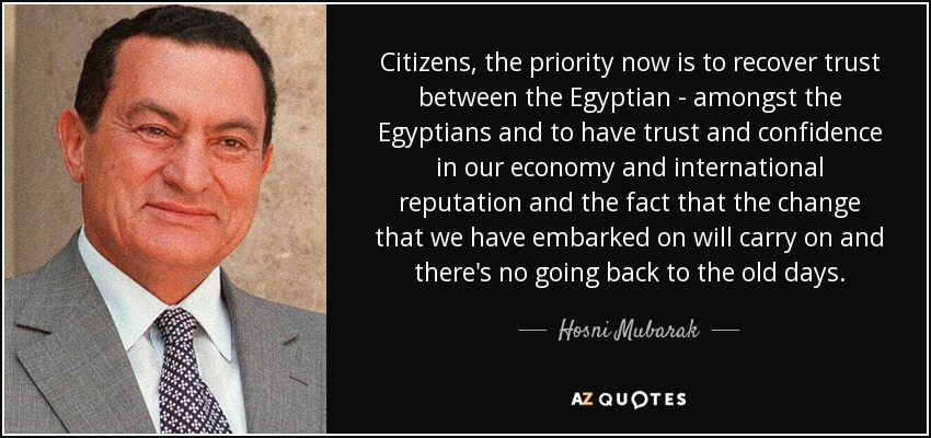 Citizens, the priority now is to recover trust between the Egyptian - amongst the Egyptians and to have trust and confidence in our economy and international reputation and the fact that the change that we have embarked on will carry on and there's no going back to the old days. - Hosni Mubarak