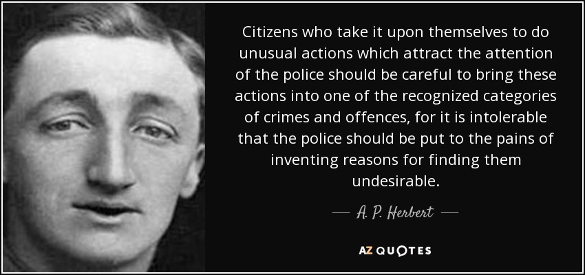 Citizens who take it upon themselves to do unusual actions which attract the attention of the police should be careful to bring these actions into one of the recognized categories of crimes and offences, for it is intolerable that the police should be put to the pains of inventing reasons for finding them undesirable. - A. P. Herbert