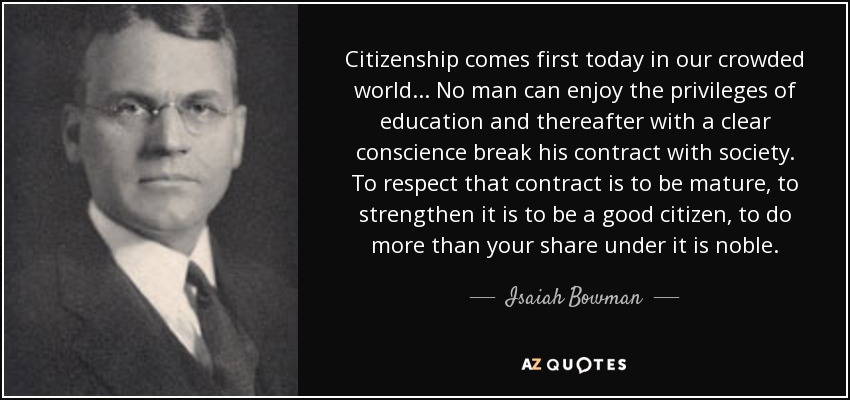 Citizenship comes first today in our crowded world... No man can enjoy the privileges of education and thereafter with a clear conscience break his contract with society. To respect that contract is to be mature, to strengthen it is to be a good citizen, to do more than your share under it is noble. - Isaiah Bowman