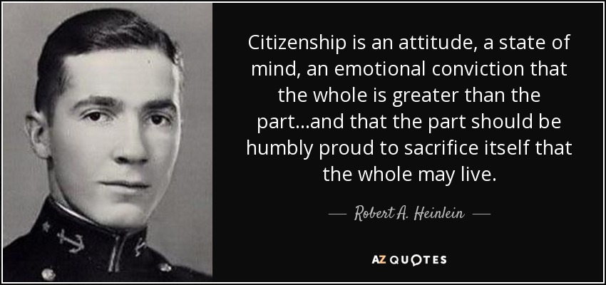 Citizenship is an attitude, a state of mind, an emotional conviction that the whole is greater than the part...and that the part should be humbly proud to sacrifice itself that the whole may live. - Robert A. Heinlein