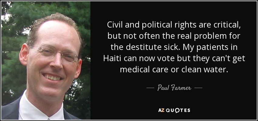Civil and political rights are critical, but not often the real problem for the destitute sick. My patients in Haiti can now vote but they can't get medical care or clean water. - Paul Farmer