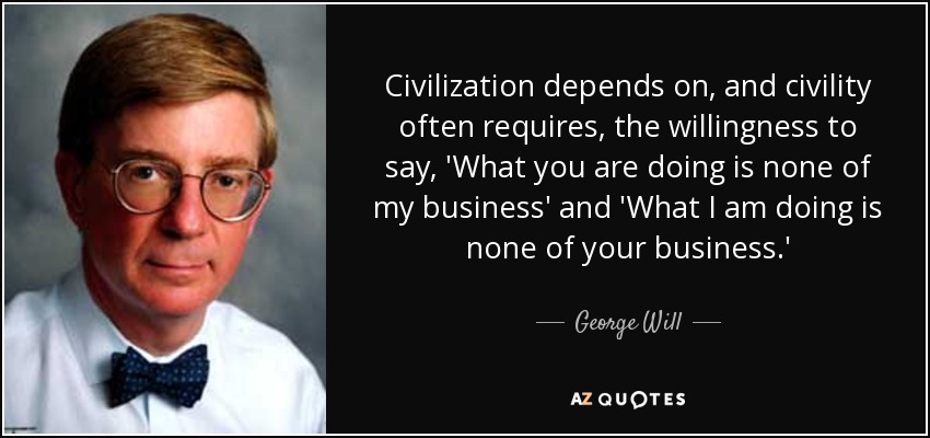 Civilization depends on, and civility often requires, the willingness to say, 'What you are doing is none of my business' and 'What I am doing is none of your business.' - George Will