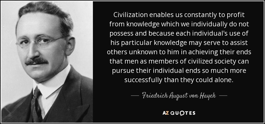 Civilization enables us constantly to profit from knowledge which we individually do not possess and because each individual's use of his particular knowledge may serve to assist others unknown to him in achieving their ends that men as members of civilized society can pursue their individual ends so much more successfully than they could alone. - Friedrich August von Hayek