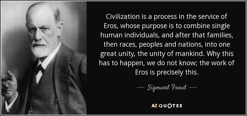 Civilization is a process in the service of Eros, whose purpose is to combine single human individuals, and after that families, then races, peoples and nations, into one great unity, the unity of mankind. Why this has to happen, we do not know; the work of Eros is precisely this. - Sigmund Freud