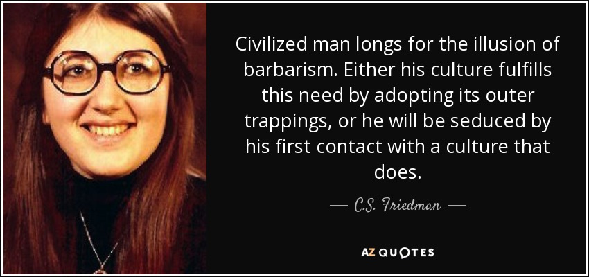 Civilized man longs for the illusion of barbarism. Either his culture fulfills this need by adopting its outer trappings, or he will be seduced by his first contact with a culture that does. - C.S. Friedman