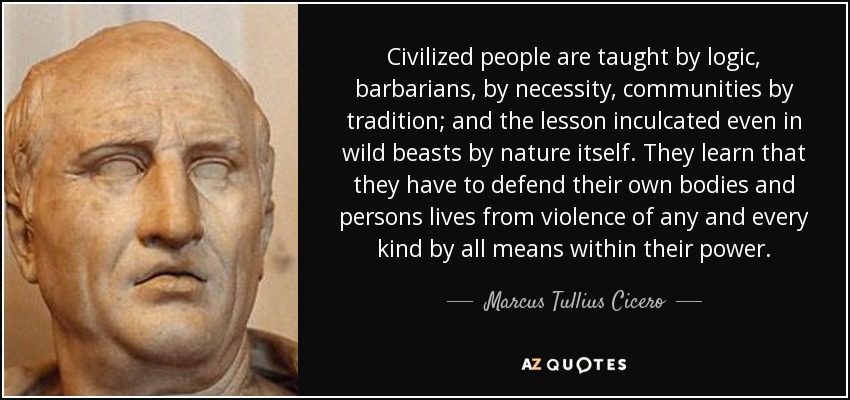 Civilized people are taught by logic, barbarians, by necessity, communities by tradition; and the lesson inculcated even in wild beasts by nature itself. They learn that they have to defend their own bodies and persons lives from violence of any and every kind by all means within their power. - Marcus Tullius Cicero