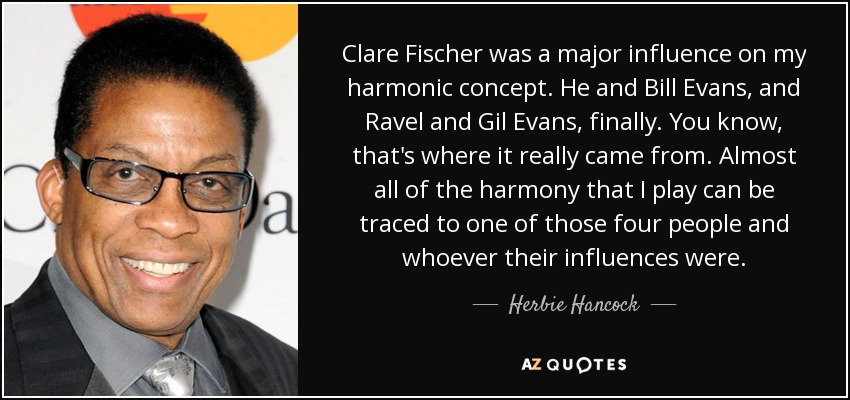 Clare Fischer was a major influence on my harmonic concept. He and Bill Evans, and Ravel and Gil Evans, finally. You know, that's where it really came from. Almost all of the harmony that I play can be traced to one of those four people and whoever their influences were. - Herbie Hancock