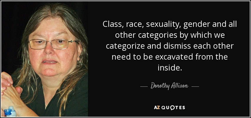 Class, race, sexuality, gender and all other categories by which we categorize and dismiss each other need to be excavated from the inside. - Dorothy Allison