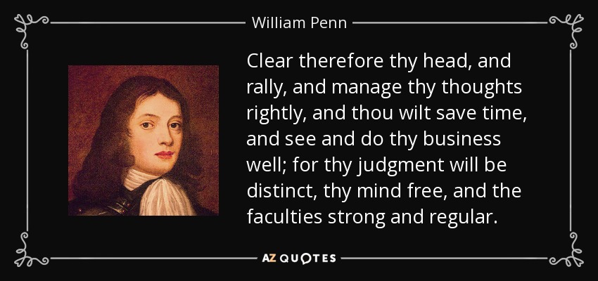 Clear therefore thy head, and rally, and manage thy thoughts rightly, and thou wilt save time, and see and do thy business well; for thy judgment will be distinct, thy mind free, and the faculties strong and regular. - William Penn