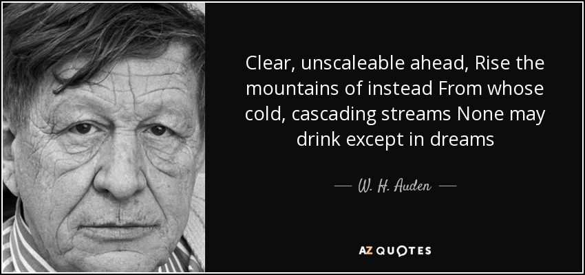 Clear, unscaleable ahead, Rise the mountains of instead From whose cold, cascading streams None may drink except in dreams - W. H. Auden