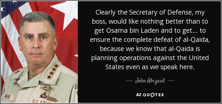 Clearly the Secretary of Defense, my boss, would like nothing better than to get Osama bin Laden and to get... to ensure the complete defeat of al-Qaida, because we know that al-Qaida is planning operations against the United States even as we speak here. - John Abizaid