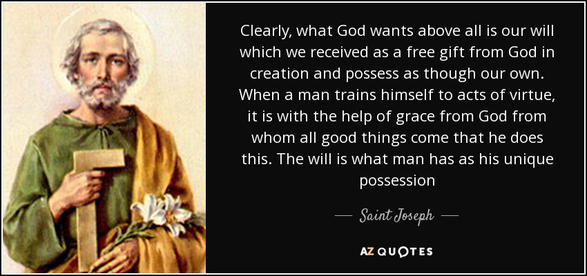 Clearly, what God wants above all is our will which we received as a free gift from God in creation and possess as though our own. When a man trains himself to acts of virtue, it is with the help of grace from God from whom all good things come that he does this. The will is what man has as his unique possession - Saint Joseph
