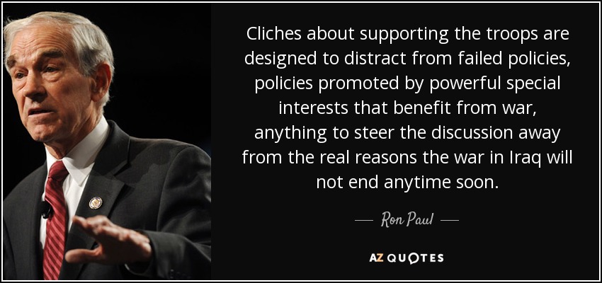 Cliches about supporting the troops are designed to distract from failed policies, policies promoted by powerful special interests that benefit from war, anything to steer the discussion away from the real reasons the war in Iraq will not end anytime soon. - Ron Paul