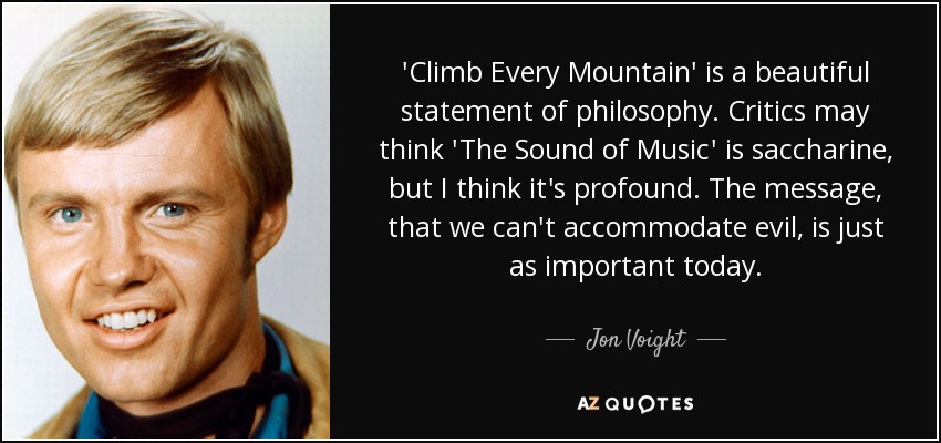 'Climb Every Mountain' is a beautiful statement of philosophy. Critics may think 'The Sound of Music' is saccharine, but I think it's profound. The message, that we can't accommodate evil, is just as important today. - Jon Voight