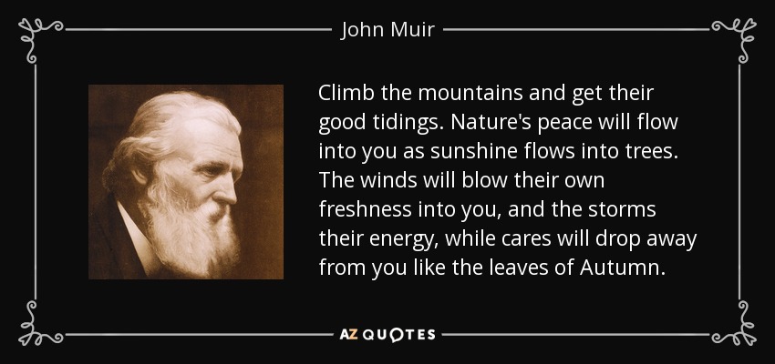 Climb the mountains and get their good tidings. Nature's peace will flow into you as sunshine flows into trees. The winds will blow their own freshness into you, and the storms their energy, while cares will drop away from you like the leaves of Autumn. - John Muir