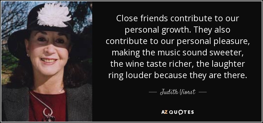 Close friends contribute to our personal growth. They also contribute to our personal pleasure, making the music sound sweeter, the wine taste richer, the laughter ring louder because they are there. - Judith Viorst